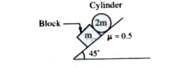 A block of mass m and a cylinder of mass 2m are released on a rough inclined plane, inclined at angle theta=45^(@) with the horizontal. The coefficient of friction for all the contact surface is 0.5 Find the accelerations of the block and the cylinder. Assume pure rolling 3g//xsqrt(2) where 'x' is