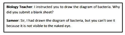 Read the conversation between a teacher and student and complete the passage that follows.       The biology teacher had instructed Sameer to draw the diagram of a bacterial cell and asked him (a) ……………………………………………a blank sheet. Sameer respectfully answered that he had drawn the diagram but (b) ……………………………………………………to the naked eye.