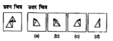 प्रश्न चित्र के रूप में ज्यामितीय चित्र (त्रिभुज, वर्ग तथा वृत्त) के एक भाग को दर्शाया गया है तथा दूसरे भाग को उत्तर चित्र के रूप में (a), (b), (c) और (d) से दर्शाया गया है। उत्तर चित्र से ज्यामितीय चित्र को पूर्ण करने वाले चित्र को ज्ञात करें।