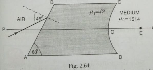 Fig.2.64 shown an irregular block of material of refractive index sqr2.A ray of light strikes the face AB.After refraction,it is incident on a spherical surface CD of radius of curvature 0.4 m and neters a medium of refractive index 1.514  to meet PQ at E.Find the distnce OE up to two decimal. .