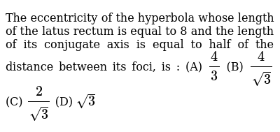 The eccentricity of the hyperbola whose length of the latus rectum is equal to 8 and the length of its conjugate axis is equal to half of the  distance between its foci, is :
(A) `4/3`
(B) `4/(sqrt(3))`
(C) `2/(sqrt(3))`
(D) `sqrt(3)`
