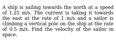 A ship is sailing towards
  the north at a speed of 1.25 m/s. The current is taking it towards the east
  at the rate of 1 m/s and a sailor is climbing a vertical pole on the ship at
  the rate of 0.5 m/s. Find the velocity of the sailor in space.