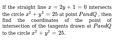 If the straight line `x=2y+1=0`
intersects the circle `x^2+y^2=25`
at point `Pa n dQ`
, then find the coordinates of the point of intersection of the
  tangents drawn at `Pa n dQ`
to the circle `x^2+y^2=25.`