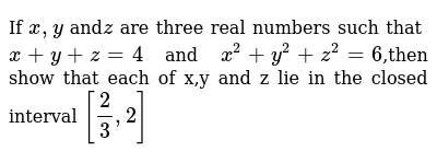 If X Y Andz Are Three Real Numbers Such That X Y Z 4 And X 2 Y 2 Z 2 6 Then Show That Each Of X Y And Z Lie In The Closed Interval 2 3 2