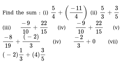 Find the sum : (i) `5/4 + ((-11)/4)`  (ii) `5/3+3/5`  (iii)  `(-9)/10 + 22/15`  (iv)  `(-9)/10+ 22/15` (v)  `(-8)/19 + ((-2))/3`  (iv)  `(-2)/3+0` (vii) `(-2)  1/3 + (4) 3/5`
