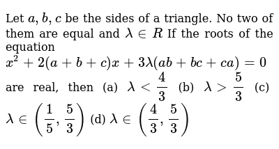 Let `a,b,c` be the sides of a triangle. No two of them are equal and `lambda in R`  If the roots of the equation  `x^2+2(a+b+c)x+3lambda(ab+bc+ca)=0` are real, then (a) `lambda < 4/3` (b) `lambda > 5/3` (c) `lambda in (1/5,5/3)` (d) `lambda in (4/3,5/3)` 