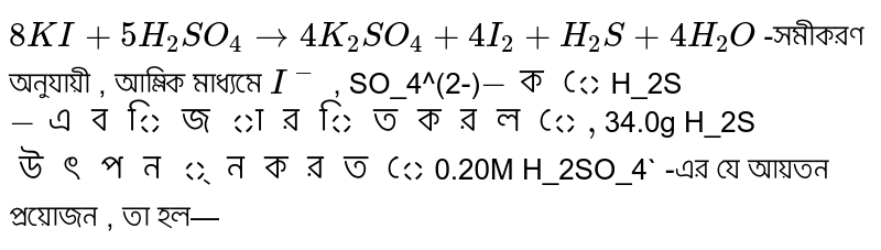  `8KI + 5H_2SO_4rarr4K_2SO_4+4I_2+H_2S +4H_2O` -সমীকরণ অনুযায়ী , আম্লিক মাধ্যমে `I^-` , SO_4^(2-)` -কে `H_2S` -এ বিজারিত করলে , `34.0g H_2S` উৎপন্ন করতে  `0.20M H_2SO_4` -এর যে আয়তন প্রয়োজন , তা হল—