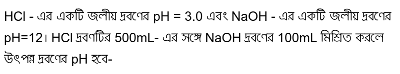 HCl - এর একটি জলীয় দ্রবণের pH = 3.0 এবং NaOH - এর একটি জলীয় দ্রবণের pH=12। HCl দ্রবণটির 500mL- এর সঙ্গে NaOH দ্রবণের 100mL মিশ্রিত করলে উৎপন্ন দ্রবণের pH হবে-