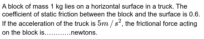 A block of mass 1 kg lies on a horizontal surface in a truck. The coefficient of static friction between the block and the surface is 0.6. If the acceleration of the truck is `5m//s^2`, the frictional force acting on the block is…………newtons.