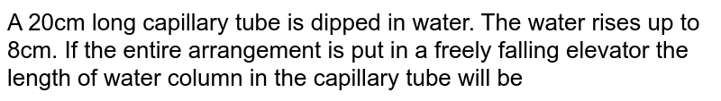 A 20cm long capillary tube is dipped in water. The water rises up to 8cm. If the entire arrangement is put in a freely falling elevator the length of water column in the capillary tube will be