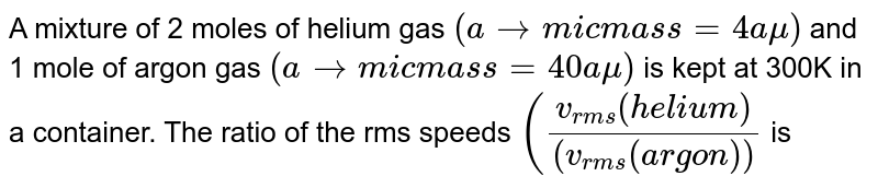 A mixture of 2 moles of helium gas (atomic mass=4amu) and 1 mole of argon gas (atomic mass=40amu) is kept at 300K in a container. The ratio of the rms speeds ((v_(rms)(helium))/((v_(rms)(argon)) is