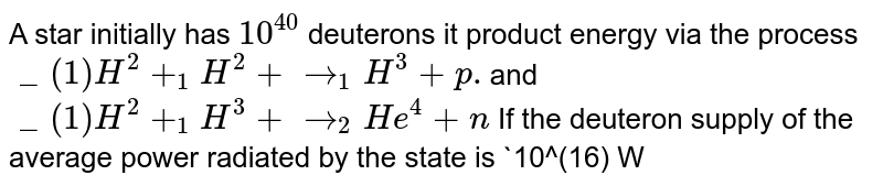 A star initially has `10^(40) ` deuterons it product energy via the process `_(1)H^(2) + _(1)H^(2) + rarr _(1)  H^(3) + p. `and `_(1)H^(2) + _(1)H^(3) + rarr _(2)  He^(4) + n` If the deuteron supply of the average power radiated by the state is `10^(16) W` , the deuteron supply of the state is exhausted in a time of the order of . <br> The masses of the nuclei are as follows: <br> `M(H^(2)) = 2.014 amu,`<br> `M(p) = 1.007 amu, M(n) = 1.008 amu, M(He^(4)) = 4.001 amu.