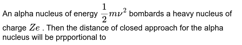 An alpha nucleus of energy (1)/(2)m nu^(2) bombards a heavy nucleus of charge Ze . Then the distance of closed approach for the alpha nucleus will be prpportional to