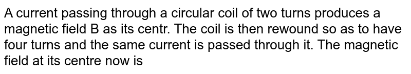 A current passing through a circular coil of two turns produces a magnetic field B as its centr. The coil is then rewound so as to have four turns and the same current is passed through it. The magnetic field at its centre now is