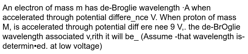 An electron of mass m has de-Broglie wavelength ·A when accelerated through potential differe_nce V. When proton of mass M, is accelerated through potential diff ere nee 9 V,. the de-BrOglie wavelength associated v,rith it will be_ (Assume -that wavelength is-determin•ed. at low voltage)