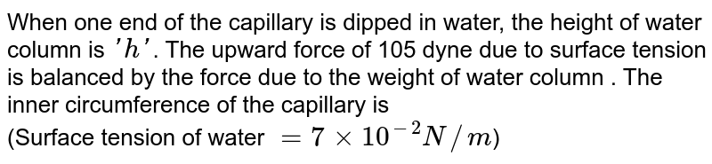 When one end of the capillary is dipped in water, the height of water column is 'h' . The upward force of 105 dyne due to surface tension is balanced by the force due to the weight of water column . The inner circumference of the capillary is (Surface tension of water = 7 xx 10^(-2) N//m )
