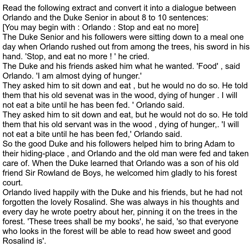 Read the following extract and convert it into a dialogue between Orlando and the Duke Senior in about 8 to 10 sentences: [You may begin with : Orlando : Stop and eat no more] The Duke Senior and his followers were sitting down to a meal one day when Orlando rushed out from among the trees, his sword in his hand. 'Stop, and eat no more ! ' he cried. The Duke and his friends asked him what he wanted. 'Food' , said Orlando. 'I am almost dying of hunger.' They asked him to sit down and eat , but he would no do so. He told them that his old sevenat was in the wood, dying of hunger . I will not eat a bite until he has been fed. ' Orlando said. They asked him to sit down and eat, but he would not do so. He told them that his old servant was in the wood , dying of hunger,. 'I will not eat a bite until he has been fed,' Orlando said. So the good Duke and his followers helped him to bring Adam to their hiding-place , and Orlando and the old man were fed and taken care of. When the Duke learned that Orlando was a son of his old friend Sir Rowland de Boys, he welcomed him gladly to his forest court. Orlando lived happily with the Duke and his friends, but he had not forgotten the lovely Rosalind. She was always in his thoughts and every day he wrote poetry about her, pinning it on the trees in the forest. 'These trees shall be my books', he said, 'so that everyone who looks in the forest will be able to read how sweet and good Rosalind is'.