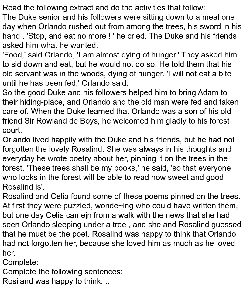 Read the following extract and do the activities that follow: The Duke senior and his followers were sitting down to a meal one day when Orlando rushed out from among the trees, his sword in his hand . 'Stop, and eat no more ! ' he cried. The Duke and his friends asked him what he wanted. 'Food,' said Orlando, 'I am almost dying of hunger.' They asked him to sid down and eat, but he would not do so. He told them that his old servant was in the woods, dying of hunger. 'I will not eat a bite until he has been fed,' Orlando said. So the good Duke and his followers helped him to bring Adam to their hiding-place, and Orlando and the old man were fed and taken care of. When the Duke learned that Orlando was a son of his old friend Sir Rowland de Boys, he welcomed him gladly to his forest court. Orlando lived happily with the Duke and his friends, but he had not forgotten the lovely Rosalind. She was always in his thoughts and everyday he wrote poetry about her, pinning it on the trees in the forest. 'These trees shall be my books,' he said, 'so that everyone who looks in the forest will be able to read how sweet and good Rosalind is'. Rosalind and Celia found some of these poems pinned on the trees. At first they were puzzled, wonde~ing who could have written them, but one day Celia camejn from a walk with the news that she had seen Orlando sleeping under a tree , and she and Rosalind guessed that he must be the poet. Rosalind was happy to think that Orlando had not forgotten her, because she loved him as much as he loved her. Complete: Complete the following sentences: Rosiland was happy to think....