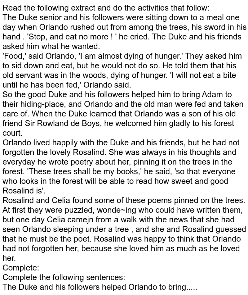 Read the following extract and do the activities that follow: The Duke senior and his followers were sitting down to a meal one day when Orlando rushed out from among the trees, his sword in his hand . 'Stop, and eat no more ! ' he cried. The Duke and his friends asked him what he wanted. 'Food,' said Orlando, 'I am almost dying of hunger.' They asked him to sid down and eat, but he would not do so. He told them that his old servant was in the woods, dying of hunger. 'I will not eat a bite until he has been fed,' Orlando said. So the good Duke and his followers helped him to bring Adam to their hiding-place, and Orlando and the old man were fed and taken care of. When the Duke learned that Orlando was a son of his old friend Sir Rowland de Boys, he welcomed him gladly to his forest court. Orlando lived happily with the Duke and his friends, but he had not forgotten the lovely Rosalind. She was always in his thoughts and everyday he wrote poetry about her, pinning it on the trees in the forest. 'These trees shall be my books,' he said, 'so that everyone who looks in the forest will be able to read how sweet and good Rosalind is'. Rosalind and Celia found some of these poems pinned on the trees. At first they were puzzled, wonde~ing who could have written them, but one day Celia camejn from a walk with the news that she had seen Orlando sleeping under a tree , and she and Rosalind guessed that he must be the poet. Rosalind was happy to think that Orlando had not forgotten her, because she loved him as much as he loved her. Complete: Complete the following sentences: The Duke and his followers helped Orlando to bring.....