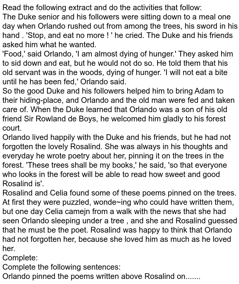 Read the following extract and do the activities that follow: The Duke senior and his followers were sitting down to a meal one day when Orlando rushed out from among the trees, his sword in his hand . 'Stop, and eat no more ! ' he cried. The Duke and his friends asked him what he wanted. 'Food,' said Orlando, 'I am almost dying of hunger.' They asked him to sid down and eat, but he would not do so. He told them that his old servant was in the woods, dying of hunger. 'I will not eat a bite until he has been fed,' Orlando said. So the good Duke and his followers helped him to bring Adam to their hiding-place, and Orlando and the old man were fed and taken care of. When the Duke learned that Orlando was a son of his old friend Sir Rowland de Boys, he welcomed him gladly to his forest court. Orlando lived happily with the Duke and his friends, but he had not forgotten the lovely Rosalind. She was always in his thoughts and everyday he wrote poetry about her, pinning it on the trees in the forest. 'These trees shall be my books,' he said, 'so that everyone who looks in the forest will be able to read how sweet and good Rosalind is'. Rosalind and Celia found some of these poems pinned on the trees. At first they were puzzled, wonde~ing who could have written them, but one day Celia camejn from a walk with the news that she had seen Orlando sleeping under a tree , and she and Rosalind guessed that he must be the poet. Rosalind was happy to think that Orlando had not forgotten her, because she loved him as much as he loved her. Complete: Complete the following sentences: Orlando pinned the poems written above Rosalind on.......