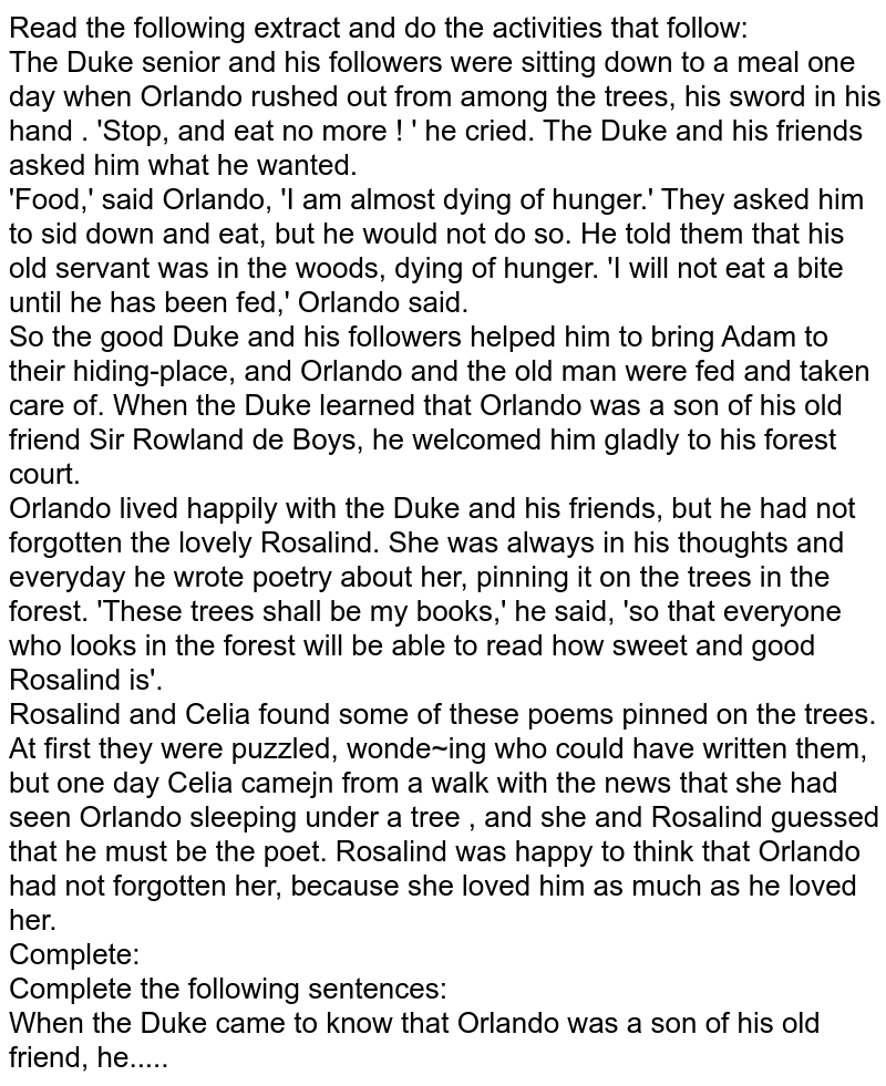 Read the following extract and do the activities that follow: The Duke senior and his followers were sitting down to a meal one day when Orlando rushed out from among the trees, his sword in his hand . 'Stop, and eat no more ! ' he cried. The Duke and his friends asked him what he wanted. 'Food,' said Orlando, 'I am almost dying of hunger.' They asked him to sid down and eat, but he would not do so. He told them that his old servant was in the woods, dying of hunger. 'I will not eat a bite until he has been fed,' Orlando said. So the good Duke and his followers helped him to bring Adam to their hiding-place, and Orlando and the old man were fed and taken care of. When the Duke learned that Orlando was a son of his old friend Sir Rowland de Boys, he welcomed him gladly to his forest court. Orlando lived happily with the Duke and his friends, but he had not forgotten the lovely Rosalind. She was always in his thoughts and everyday he wrote poetry about her, pinning it on the trees in the forest. 'These trees shall be my books,' he said, 'so that everyone who looks in the forest will be able to read how sweet and good Rosalind is'. Rosalind and Celia found some of these poems pinned on the trees. At first they were puzzled, wonde~ing who could have written them, but one day Celia camejn from a walk with the news that she had seen Orlando sleeping under a tree , and she and Rosalind guessed that he must be the poet. Rosalind was happy to think that Orlando had not forgotten her, because she loved him as much as he loved her. Complete: Complete the following sentences: When the Duke came to know that Orlando was a son of his old friend, he.....