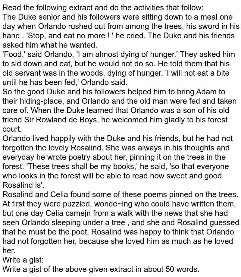 Read the following extract and do the activities that follow: The Duke senior and his followers were sitting down to a meal one day when Orlando rushed out from among the trees, his sword in his hand . 'Stop, and eat no more ! ' he cried. The Duke and his friends asked him what he wanted. 'Food,' said Orlando, 'I am almost dying of hunger.' They asked him to sid down and eat, but he would not do so. He told them that his old servant was in the woods, dying of hunger. 'I will not eat a bite until he has been fed,' Orlando said. So the good Duke and his followers helped him to bring Adam to their hiding-place, and Orlando and the old man were fed and taken care of. When the Duke learned that Orlando was a son of his old friend Sir Rowland de Boys, he welcomed him gladly to his forest court. Orlando lived happily with the Duke and his friends, but he had not forgotten the lovely Rosalind. She was always in his thoughts and everyday he wrote poetry about her, pinning it on the trees in the forest. 'These trees shall be my books,' he said, 'so that everyone who looks in the forest will be able to read how sweet and good Rosalind is'. Rosalind and Celia found some of these poems pinned on the trees. At first they were puzzled, wonde~ing who could have written them, but one day Celia camejn from a walk with the news that she had seen Orlando sleeping under a tree , and she and Rosalind guessed that he must be the poet. Rosalind was happy to think that Orlando had not forgotten her, because she loved him as much as he loved her. Write a gist: Write a gist of the above given extract in about 50 words.