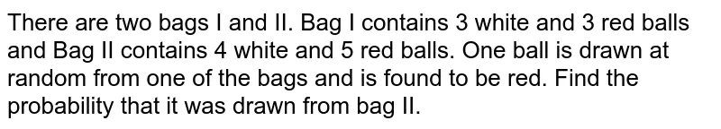 There are two bags I and II.
  Bag I contains 3 white and 3 red balls and Bag II contains 4 white and 5 red
  balls. One ball is drawn at random from one of the bags and is found to be
  red. Find the probability that it was drawn from bag II.