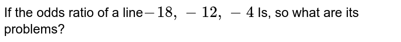 If the odds ratio of a line -18,-12, -4 Is, so what are its problems?