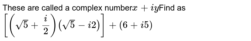 These are called a complex number x + iy Find as [ ( sqrt 5 + ( i ) / ( 2 ) ) ( sqrt5 - i 2 ) ] + ( 6 + i 5 )