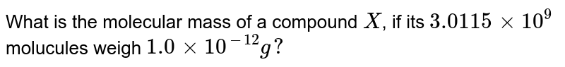 What is the molecular mass of a compound X , if its 3.0115 xx 10^(9) molucules weigh 1.0 xx 10^(-12) g?