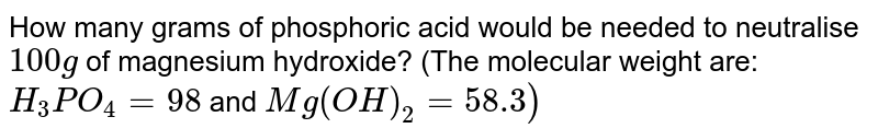 How many grams of phosphoric acid would be needed to neutralise `100 g` of magnesium hydroxide? (The molecular weight are: `H_(3)PO_(4) = 98` and `Mg(OH)_(2) = 58.3)`