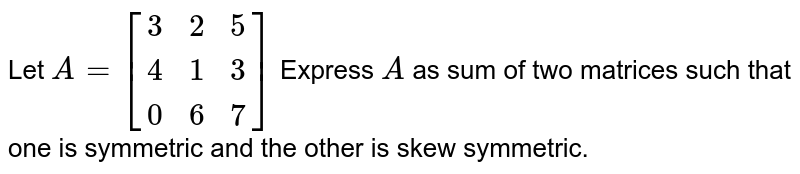 Let `A=[(3,2,5),(4,1,3),(0,6,7)]` Express `A` as sum of two matrices such that one is symmetric and the other is skew symmetric.
 
