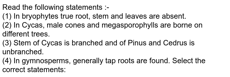 Read the following statements :- (1) In bryophytes true root, stem and leaves are absent. (2) In Cycas, male cones and megasporophylls are borne on different trees. (3) Stem of Cycas is branched and of Pinus and Cedrus is unbranched. (4) In gymnosperms, generally tap roots are found. Select the correct statements: