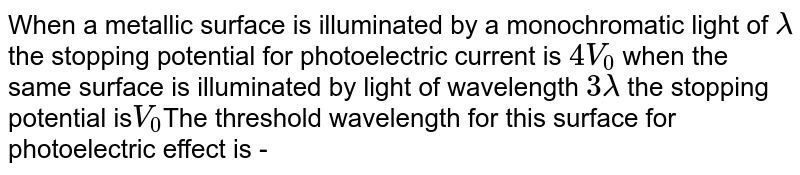 When a metallic surface is illuminated by a monochromatic light of lamda the stopping potential for photoelectric current is 4V_(0) when the same surface is illuminated by light of wavelength 3 lamda the stopping potential is V_(0) The threshold wavelength for this surface for photoelectric effect is -