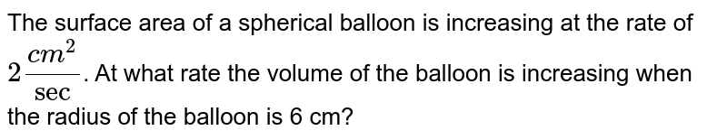 The surface area of a spherical balloon is increasing at the rate of `2 (cm^2)/sec`. At what rate the volume of the balloon is increasing when the radius of the balloon is 6 cm?