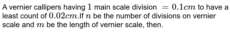 A vernier callipers having `1` main scale division `= 0.1 cm` to have a least count of `0.02 cm`.If  `n` be the number of divisions on vernier scale and `m` be the length of vernier scale, then.