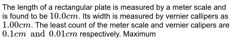 The length of a rectangular plate is measured by a meter scale and is found to be ` 10.0 cm`. Its width is measured by vernier callipers as `1.00 cm`. The least count of the meter scale and vernier calipers are `0.1 cm and  0.01 cm` respectively. Maximum permissibe error in area measurement is.