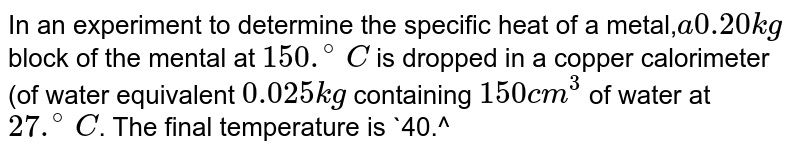 In an experiment to determine the specific heat of a metal,` a 0.20 kg` block of the mental at `150 .^(@) C` is dropped in a copper calorimeter  (of water equivalent `0.025 kg` containing `150 cm^3` of water at `27 .^(@) C`. The final temperature is `40.^(@) C`. The specific heat of the metal is. 