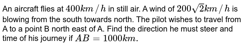 An aircraft flies at `400 km//h` in still air. A wind of `200sqrt2 km//h` is blowing from the south towards north. The pilot wishes to travel from A to a point B north east of A. Find the time of his journey if `AB=1000 km.`