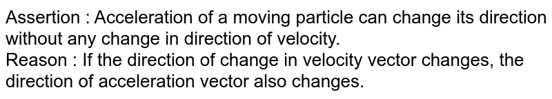 Assertion : Acceleration of a moving particle can change its direction without any change in direction of velocity. <br> Reason : If the direction of change in velocity vector changes, the direction of acceleration vector also changes.