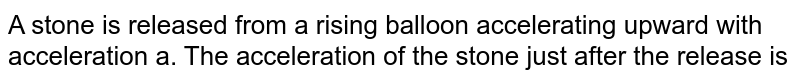 A stone is released from a rising balloon accelerating upward with acceleration a. The acceleration of the stone just after the release is