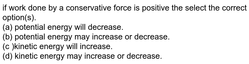 if work done by a conservative force is positive the select the correct option(s). (a) potential energy will decrease. (b) potential energy may increase or decrease. (c )kinetic energy will increase. (d) kinetic energy may increase or decrease.