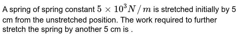 A spring of spring constant `5 xx 10^(3) N//m` is stretched initially by 5 cm from the upstretched position. The work required to further stretch the spring by another 5 cm is .