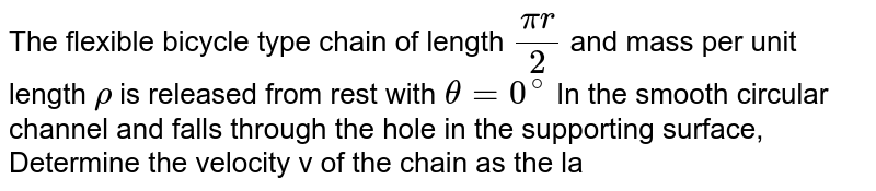 The flexible bicycle type chain of length `(pir)/2` and mass per unit length `rho` is released from rest with `theta =0^@` In the smooth circular channel and falls through the hole in the supporting surface, Determine the velocity v of the chain as the last link leaves the slot. <br> <img src="https://d10lpgp6xz60nq.cloudfront.net/physics_images/DCP_V01_C09_S01_147_Q01.png" width="80%">.