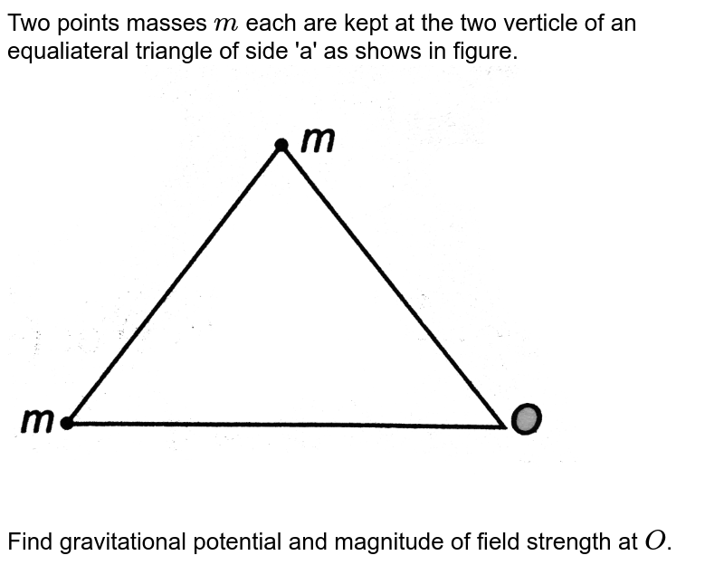 Two points masses `m` each are kept at the two verticle of an equaliateral triangle of side 'a' as shows in figure. <br> <img src="https://d10lpgp6xz60nq.cloudfront.net/physics_images/DCP_V02_C13_E01_015_Q01.png" width="80%"> <br> Find gravitational potential and magnitude of field strength at `O`. 