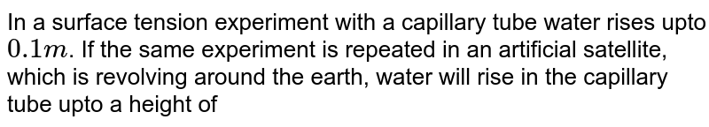 In a surface tension experiment with a capillary tube water rises upto 0.1m . If the same experiment is repeated in an artificial satellite, which is revolving around the earth, water will rise in the capillary tube upto a height of