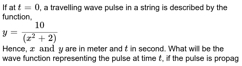 If at `t = 0`, a travelling wave pulse in a string is described by the function, <br> `y = (10)/((x^(2) + 2 ))` <br> Hence, `x and y` are in meter and `t` in second. What will be the wave function representing the pulse at time `t`, if the pulse is propagating along positive x-axix with speed `2 m//s`? 
