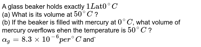 A glass beaker holds exactly `1 L "at" 0^@ C` <br> (a) What is its volume at `50^@ C` ?  <br> (b) If the beaker is filled with mercury at `0^@ C`, what volume of mercury overflows ehen the temperature is `50^@ C` ? `alpha _ g = 8.3 xx 10^-6 per ^@ C` and` gamma_Hg = 1.82 xx 10^-4 per ^@ C`. 