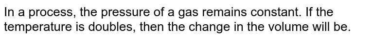 In a process, the pressure of a gas remains constant. If the temperature is doubles, then the change in the volume will be.
