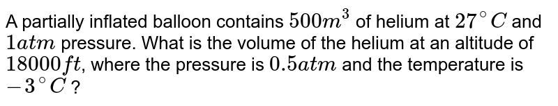 A partially inflated balloon contains 500 m^3 of helium at 27^@ C and 1 atm pressure. What is the volume of the helium at an altitude of 18000 ft , where the pressure is 0.5 atm and the temperature is -3^@ C ?